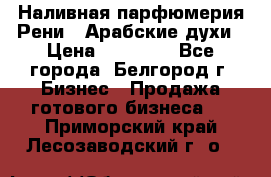 Наливная парфюмерия Рени . Арабские духи › Цена ­ 28 000 - Все города, Белгород г. Бизнес » Продажа готового бизнеса   . Приморский край,Лесозаводский г. о. 